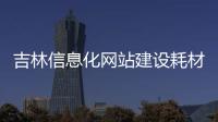 吉林信息化网站建设耗材_(吉林省信息化建设促进中心职能)