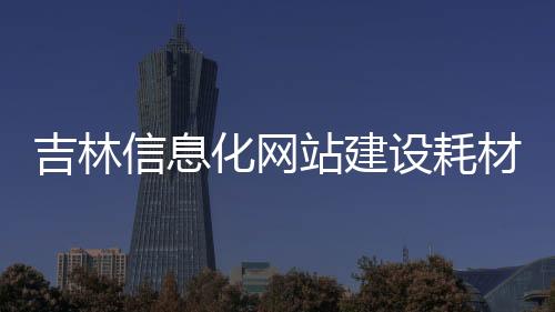 吉林信息化网站建设耗材_(吉林省信息化建设促进中心职能)