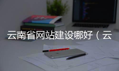云南省网站建设哪好(云南网站制作推荐)