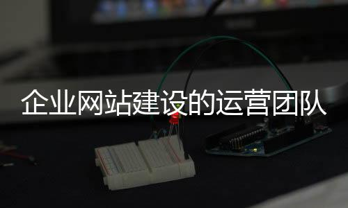 企业网站建设的运营团队(企业网站运营方案)