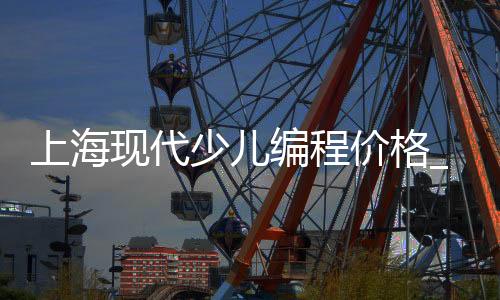 上海现代少儿编程价格_(上海少儿编程课程哪个品牌比较好)