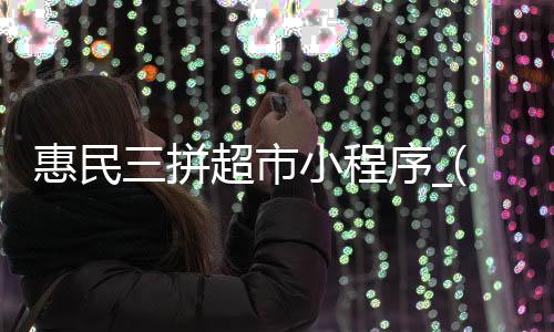 惠民三拼超市小程序_(惠民三拼超市小程序怎么下载)