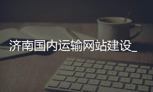 济南国内运输网站建设_(济南国内运输网站建设公司)