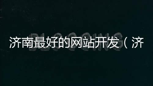 济南最好的网站开发（济南做网站比较好的公司）