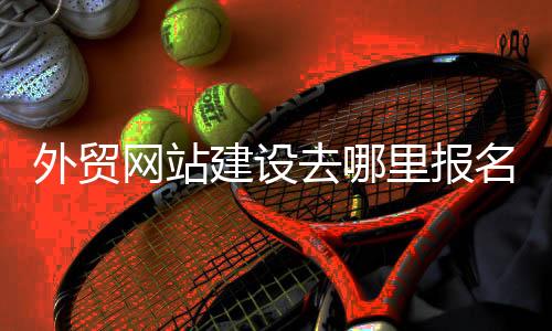 外贸网站建设去哪里报名_(外贸网站建设去哪里报名考试)