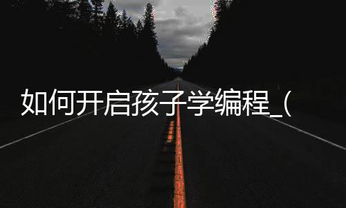 如何开启孩子学编程_(想让孩子学编程从哪里入手)