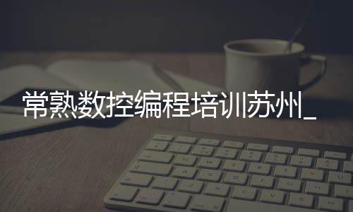 常熟数控编程培训苏州_(常熟数控编程培训苏州哪里好)